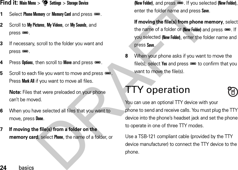 24basicsFind it: Main Menu &gt;uSettings &gt;Storage Device  1Select Phone Memory or Memory Card and pressD.2Scroll to My Pictures, My Videos, or My Sounds, and pressD.3If necessary, scroll to the folder you want and pressD.4Press Options, then scroll to Move and pressD.5Scroll to each file you want to move and pressD. Press Mark All if you want to move all files. Note: Files that were preloaded on your phone can’t be moved.6When you have selected all files that you want to move, press Done.7 If moving the file(s) from a folder on the memory card, select Phone, the name of a folder, or (New Folder), and pressD. If you selected (New Folder), enter the folder name and press Save.If moving the file(s) from phone memory, select the name of a folder or (New Folder) and pressD. If you selected (New Folder), enter the folder name and press Save.8When your phone asks if you want to move the file(s), select Yes and pressD to confirm that you want to move the file(s).TTY operationYou can use an optional TTY device with your phone to send and receive calls. You must plug the TTY device into the phone’s headset jack and set the phone to operate in one of three TTY modes.Use a TSB-121 compliant cable (provided by the TTY device manufacturer) to connect the TTY device to the phone.DRAFT