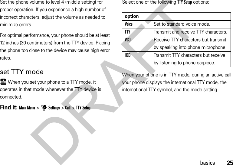 25basicsSet the phone volume to level 4 (middle setting) for proper operation. If you experience a high number of incorrect characters, adjust the volume as needed to minimize errors.For optimal performance, your phone should be at least 12 inches (30 centimeters) from the TTY device. Placing the phone too close to the device may cause high error rates.set TTY modeù When you set your phone to a TTY mode, it operates in that mode whenever the TTY device is connected.Find it: Main Menu &gt;uSettings &gt;Call &gt;TTY SetupSelect one of the following TTY Setup options:When your phone is in TTY mode, during an active call your phone displays the international TTY mode, the international TTY symbol, and the mode setting.optionVoiceSet to standard voice mode.TTYTransmit and receive TTY characters.VCOReceive TTY characters but transmit by speaking into phone microphone.HCOTransmit TTY characters but receive by listening to phone earpiece.DRAFT