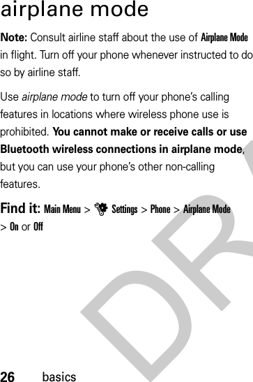 26basicsairplane modeNote: Consult airline staff about the use of Airplane Mode in flight. Turn off your phone whenever instructed to do so by airline staff.Use airplane mode to turn off your phone’s calling features in locations where wireless phone use is prohibited. You cannot make or receive calls or use Bluetooth wireless connections in airplane mode, but you can use your phone’s other non-calling features.Find it: Main Menu &gt;uSettings &gt;Phone &gt;Airplane Mode &gt;OnorOffDRAFT