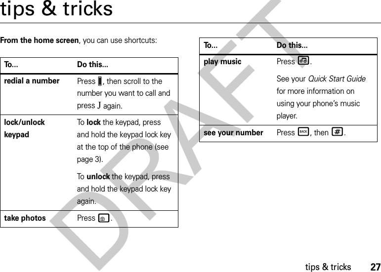 27tips &amp; trickstips &amp; tricksFrom the home screen, you can use shortcuts:To... Do this...redial a numberPressJ, then scroll to the number you want to call and pressJ again. lock/unlock keypadTo  lock the keypad, press and hold the keypad lock key at the top of the phone (see page 3).To  unlock the keypad, press and hold the keypad lock key again.take photosPress w.play musicPress[.See your Quick Start Guide for more information on using your phone’s music player.see your numberPress Ò, then#.To... Do this...DRAFT