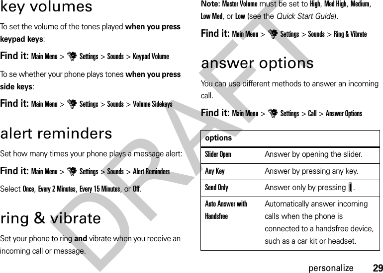 29personalizekey volumesTo set the volume of the tones played when you press keypad keys:Find it: Main Menu &gt;uSettings &gt;Sounds &gt;Keypad VolumeTo se whether your phone plays tones when you press side keys:Find it: Main Menu &gt;uSettings &gt;Sounds &gt;Volume Sidekeysalert remindersSet how many times your phone plays a message alert:Find it: Main Menu&gt;uSettings &gt;Sounds &gt;Alert RemindersSelect Once, Every 2 Minutes, Every 15 Minutes, or Off.ring &amp; vibrateSet your phone to ring and vibrate when you receive an incoming call or message.Note: Master Volume must be set to High, Med High, Medium, Low Med, or Low (see the Quick Start Guide).Find it: Main Menu &gt;uSettings &gt;Sounds &gt;Ring &amp; Vibrateanswer optionsYou can use different methods to answer an incoming call. Find it: Main Menu&gt;uSettings &gt;Call &gt;Answer OptionsoptionsSlider OpenAnswer by opening the slider.Any Key Answer by pressing any key.Send OnlyAnswer only by pressingJ.Auto Answer with HandsfreeAutomatically answer incoming calls when the phone is connected to a handsfree device, such as a car kit or headset.DRAFT