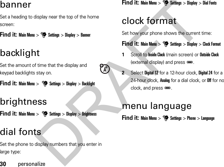 30personalizebannerSet a heading to display near the top of the home screen:Find it: Main Menu &gt;uSettings &gt;Display &gt;BannerbacklightSet the amount of time that the display and keypad backlights stay on.Find it: Main Menu &gt; uSettings &gt; Display &gt;BacklightbrightnessFind it: Main Menu &gt; uSettings &gt; Display &gt;Brightnessdial fontsSet the phone to display numbers that you enter in large type:Find it: Main Menu &gt;uSettings &gt;Display &gt;Dial Fontsclock formatSet how your phone shows the current time:Find it: Main Menu &gt;uSettings &gt;Display &gt;Clock Format  1Scroll to Inside Clock (main screen) or Outside Clock (external display) and pressD.2Select Digital 12 for a 12-hour clock, Digital 24 for a 24-hour clock, Analog for a dial clock, or Off for no clock, and pressD.menu languageFind it: Main Menu &gt;uSettings &gt;Phone &gt;LanguageDRAFT