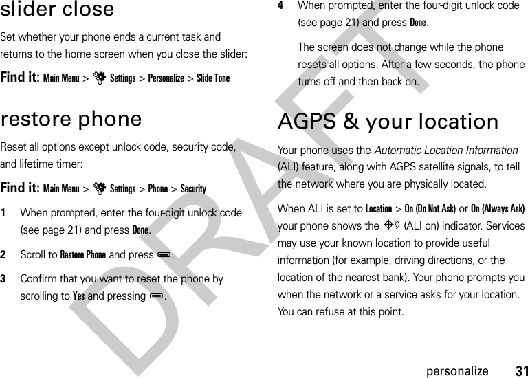 31personalizeslider closeSet whether your phone ends a current task and returns to the home screen when you close the slider:Find it: Main Menu&gt;uSettings&gt;Personalize&gt;Slide Tonerestore phoneReset all options except unlock code, security code, and lifetime timer:Find it: Main Menu &gt;uSettings &gt;Phone &gt;Security  1When prompted, enter the four-digit unlock code (see page 21) and press Done.2Scroll to Restore Phone and pressD.3Confirm that you want to reset the phone by scrolling to Yes and pressingD.4When prompted, enter the four-digit unlock code (see page 21) and press Done.The screen does not change while the phone resets all options. After a few seconds, the phone turns off and then back on.AGPS &amp; your locationYour phone uses the Automatic Location Information (ALI) feature, along with AGPS satellite signals, to tell the network where you are physically located.When ALI is set to Location &gt;On (Do Not Ask) or On (Always Ask) your phone shows the O(ALI on) indicator. Services may use your known location to provide useful information (for example, driving directions, or the location of the nearest bank). Your phone prompts you when the network or a service asks for your location. You can refuse at this point.DRAFT