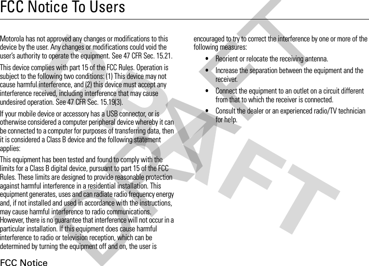 FCC NoticeFCC Notice To UsersFCC NoticeMotorola has not approved any changes or modifications to this device by the user. Any changes or modifications could void the user’s authority to operate the equipment. See 47 CFR Sec. 15.21.This device complies with part 15 of the FCC Rules. Operation is subject to the following two conditions: (1) This device may not cause harmful interference, and (2) this device must accept any interference received, including interference that may cause undesired operation. See 47 CFR Sec. 15.19(3).If your mobile device or accessory has a USB connector, or is otherwise considered a computer peripheral device whereby it can be connected to a computer for purposes of transferring data, then it is considered a Class B device and the following statement applies:This equipment has been tested and found to comply with the limits for a Class B digital device, pursuant to part 15 of the FCC Rules. These limits are designed to provide reasonable protection against harmful interference in a residential installation. This equipment generates, uses and can radiate radio frequency energy and, if not installed and used in accordance with the instructions, may cause harmful interference to radio communications. However, there is no guarantee that interference will not occur in a particular installation. If this equipment does cause harmful interference to radio or television reception, which can be determined by turning the equipment off and on, the user is encouraged to try to correct the interference by one or more of the following measures:•Reorient or relocate the receiving antenna.•Increase the separation between the equipment and the receiver.•Connect the equipment to an outlet on a circuit different from that to which the receiver is connected.•Consult the dealer or an experienced radio/TV technician for help.DRAFT