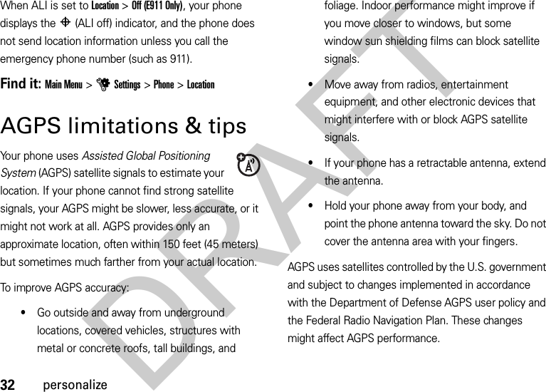 32personalizeWhen ALI is set to Location &gt;Off (E911 Only), your phone displays the P(ALI off) indicator, and the phone does not send location information unless you call the emergency phone number (such as 911).Find it: Main Menu &gt;uSettings &gt;Phone &gt;LocationAGPS limitations &amp; tipsYour phone uses Assisted Global Positioning System (AGPS) satellite signals to estimate your location. If your phone cannot find strong satellite signals, your AGPS might be slower, less accurate, or it might not work at all. AGPS provides only an approximate location, often within 150 feet (45 meters) but sometimes much farther from your actual location. To improve AGPS accuracy:•Go outside and away from underground locations, covered vehicles, structures with metal or concrete roofs, tall buildings, and foliage. Indoor performance might improve if you move closer to windows, but some window sun shielding films can block satellite signals.•Move away from radios, entertainment equipment, and other electronic devices that might interfere with or block AGPS satellite signals.•If your phone has a retractable antenna, extend the antenna.•Hold your phone away from your body, and point the phone antenna toward the sky. Do not cover the antenna area with your fingers.AGPS uses satellites controlled by the U.S. government and subject to changes implemented in accordance with the Department of Defense AGPS user policy and the Federal Radio Navigation Plan. These changes might affect AGPS performance.DRAFT