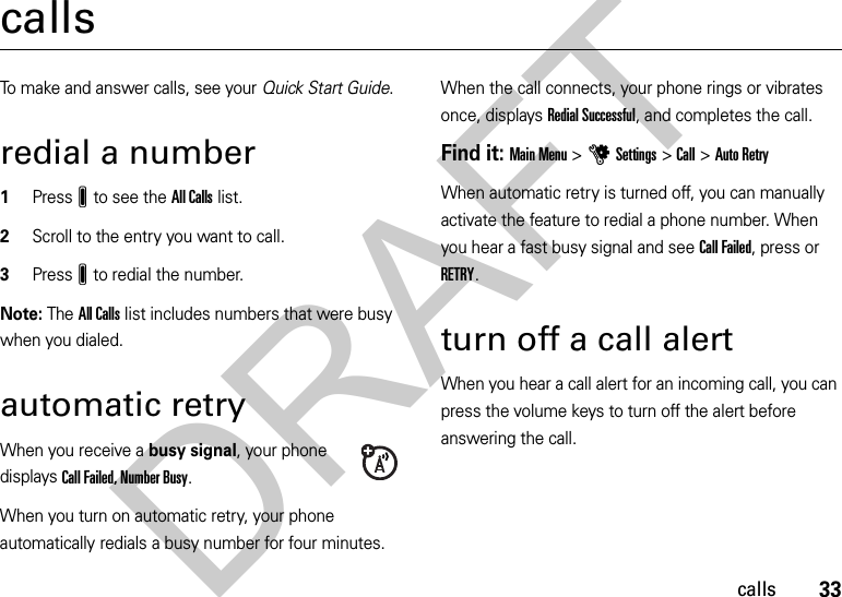 33callscallsTo make and answer calls, see your Quick Start Guide.redial a number  1PressJ to see the All Calls list.2Scroll to the entry you want to call.3PressJ to redial the number.Note: The All Calls list includes numbers that were busy when you dialed.automatic retryWhen you receive a busy signal, your phone displays Call Failed, Number Busy.When you turn on automatic retry, your phone automatically redials a busy number for four minutes. When the call connects, your phone rings or vibrates once, displays Redial Successful, and completes the call.Find it: Main Menu &gt;uSettings &gt;Call &gt;Auto RetryWhen automatic retry is turned off, you can manually activate the feature to redial a phone number. When you hear a fast busy signal and see Call Failed, press or RETRY.turn off a call alertWhen you hear a call alert for an incoming call, you can press the volume keys to turn off the alert before answering the call.DRAFT