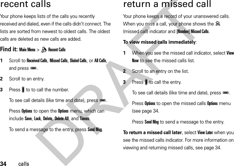 34callsrecent callsYour phone keeps lists of the calls you recently received and dialed, even if the calls didn’t connect. The lists are sorted from newest to oldest calls. The oldest calls are deleted as new calls are added.Find it: Main Menu&gt;qRecent Calls  1Scroll to Received Calls, Missed Calls, Dialed Calls, or All Calls, and pressD.2Scroll to an entry.3PressJ to to call the number.To see call details (like time and date), pressD.Press Options to open the Options menu, which can include Save, Lock, Delete, Delete All, and Timers.To send a message to the entry, press Send Msg.return a missed callYour phone keeps a record of your unanswered calls. When you miss a call, your phone shows the = (missed call) indicator and [Number] Missed Calls.To view missed calls immediately:  1When you see the missed call indicator, select View Now to see the missed calls list.2Scroll to an entry on the list.3PressJ to call the entry.To see call details (like time and date), pressD.Press Options to open the missed calls Options menu (see page 34.Press Send Msg to send a message to the entry.To return a missed call later, select View Later when you see the missed calls indicator. For more information on viewing and returning missed calls, see page 34.DRAFT