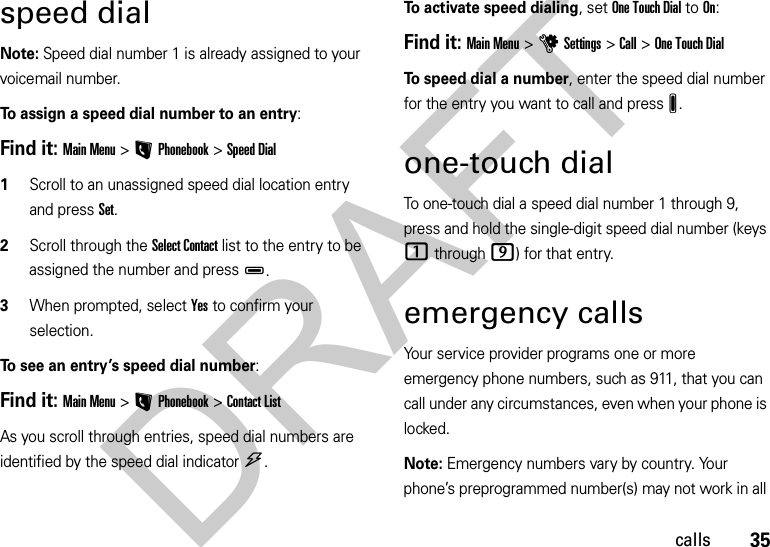 35callsspeed dialNote: Speed dial number 1 is already assigned to your voicemail number.To assign a speed dial number to an entry:Find it: Main Menu&gt;LPhonebook &gt;Speed Dial  1Scroll to an unassigned speed dial location entry and press Set.2Scroll through the Select Contact list to the entry to be assigned the number and pressD.3When prompted, select Yes to confirm your selection.To see an entry’s speed dial number:Find it: Main Menu&gt;LPhonebook &gt;Contact ListAs you scroll through entries, speed dial numbers are identified by the speed dial indicator&gt;. To activate speed dialing, set One Touch Dial to On:Find it: Main Menu&gt;uSettings &gt;Call &gt;One Touch DialTo speed dial a number, enter the speed dial number for the entry you want to call and pressJ.one-touch dialTo one-touch dial a speed dial number 1 through 9, press and hold the single-digit speed dial number (keys 1 through 9) for that entry.emergency callsYour service provider programs one or more emergency phone numbers, such as 911, that you can call under any circumstances, even when your phone is locked.Note: Emergency numbers vary by country. Your phone’s preprogrammed number(s) may not work in all DRAFT