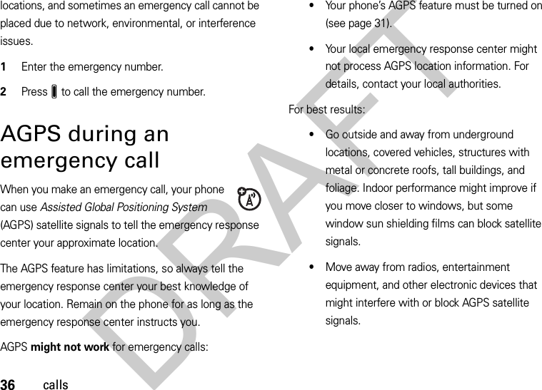 36callslocations, and sometimes an emergency call cannot be placed due to network, environmental, or interference issues.  1Enter the emergency number.2PressJ to call the emergency number.AGPS during an emergency callWhen you make an emergency call, your phone can use Assisted Global Positioning System (AGPS) satellite signals to tell the emergency response center your approximate location.The AGPS feature has limitations, so always tell the emergency response center your best knowledge of your location. Remain on the phone for as long as the emergency response center instructs you.AGPS might not work for emergency calls:•Your phone’s AGPS feature must be turned on (see page 31).•Your local emergency response center might not process AGPS location information. For details, contact your local authorities.For best results:•Go outside and away from underground locations, covered vehicles, structures with metal or concrete roofs, tall buildings, and foliage. Indoor performance might improve if you move closer to windows, but some window sun shielding films can block satellite signals.•Move away from radios, entertainment equipment, and other electronic devices that might interfere with or block AGPS satellite signals.DRAFT