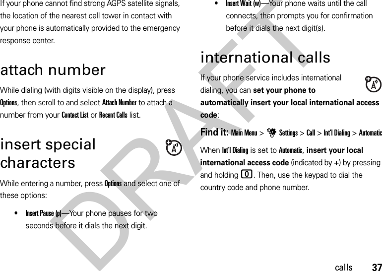 37callsIf your phone cannot find strong AGPS satellite signals, the location of the nearest cell tower in contact with your phone is automatically provided to the emergency response center.attach numberWhile dialing (with digits visible on the display), press Options, then scroll to and select Attach Number to attach a number from your Contact List or Recent Calls list.insert special charactersWhile entering a number, press Options and select one of these options:•Insert Pause (p)—Your phone pauses for two seconds before it dials the next digit.•Insert Wait (w)—Your phone waits until the call connects, then prompts you for confirmation before it dials the next digit(s). international callsIf your phone service includes international dialing, you can set your phone to automatically insert your local international access code:Find it: Main Menu &gt;uSettings &gt;Call &gt;Int’l Dialing &gt;AutomaticWhen Int’l Dialing is set to Automatic, insert your local international access code (indicated by +) by pressing and holding 0. Then, use the keypad to dial the country code and phone number.DRAFT