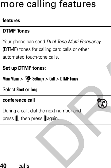 40callsmore calling featuresfeaturesDTMF TonesYour phone can send Dual Tone Multi Frequency (DTMF) tones for calling card calls or other automated touch-tone calls.Set up DTMF tones:Main Menu&gt;uSettings &gt;Call &gt;DTMF TonesSelect Short or Long.conference callDuring a call, dial the next number and pressJ, then pressJagain.DRAFT