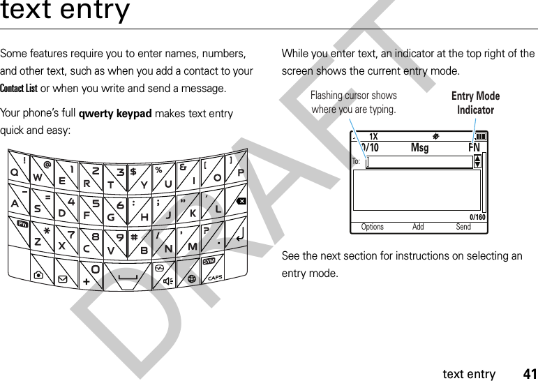 41text entrytext entrySome features require you to enter names, numbers, and other text, such as when you add a contact to your Contact List or when you write and send a message. Your phone’s full qwerty keypad makes text entry quick and easy:While you enter text, an indicator at the top right of the screen shows the current entry mode.See the next section for instructions on selecting an entry mode.Options Add SendTo:0/10 MsgFN0/160Flashing cursor shows where you are typing.Entry ModeIndicatorDRAFT