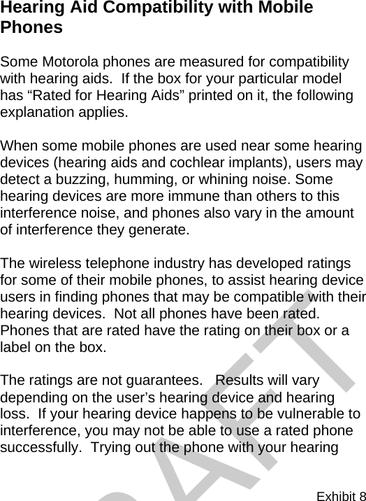 Exhibit 8  Hearing Aid Compatibility with Mobile Phones   Some Motorola phones are measured for compatibility with hearing aids.  If the box for your particular model has “Rated for Hearing Aids” printed on it, the following explanation applies.  When some mobile phones are used near some hearing devices (hearing aids and cochlear implants), users may detect a buzzing, humming, or whining noise. Some hearing devices are more immune than others to this interference noise, and phones also vary in the amount of interference they generate.  The wireless telephone industry has developed ratings for some of their mobile phones, to assist hearing device users in finding phones that may be compatible with their hearing devices.  Not all phones have been rated.  Phones that are rated have the rating on their box or a label on the box.  The ratings are not guarantees.   Results will vary depending on the user’s hearing device and hearing loss.  If your hearing device happens to be vulnerable to interference, you may not be able to use a rated phone successfully.  Trying out the phone with your hearing DRAFT