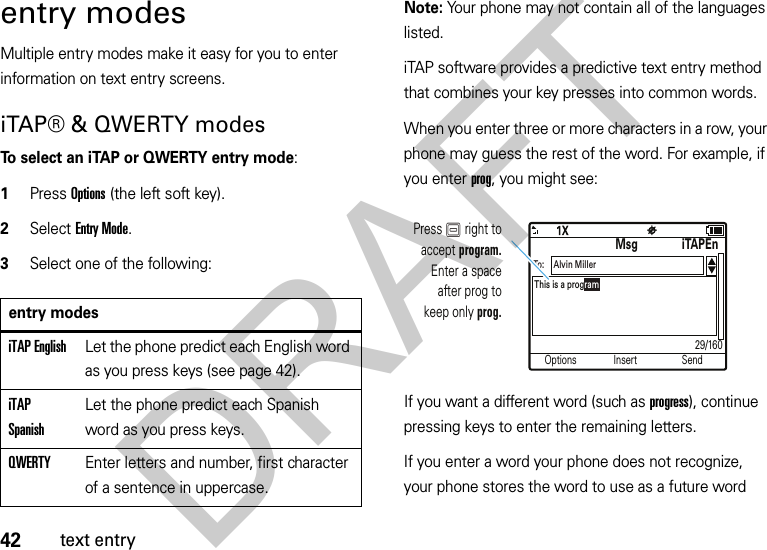 42text entryentry modesMultiple entry modes make it easy for you to enter information on text entry screens.iTAP® &amp; QWERTY modesTo select an iTAP or QWERTY entry mode:  1Press Options (the left soft key).2Select Entry Mode.3Select one of the following:Note: Your phone may not contain all of the languages listed.iTAP software provides a predictive text entry method that combines your key presses into common words. When you enter three or more characters in a row, your phone may guess the rest of the word. For example, if you enter prog, you might see:If you want a different word (such as progress), continue pressing keys to enter the remaining letters.If you enter a word your phone does not recognize, your phone stores the word to use as a future word entry modesiTAP EnglishLet the phone predict each English word as you press keys (see page 42).iTAP SpanishLet the phone predict each Spanish word as you press keys.QWERTYEnter letters and number, first character of a sentence in uppercase.Options Send29/160InsertMsgiTAPEnThis is a programAlvin MillerTo:Press K right toaccept program.Enter a spaceafter prog tokeep only prog.DRAFT