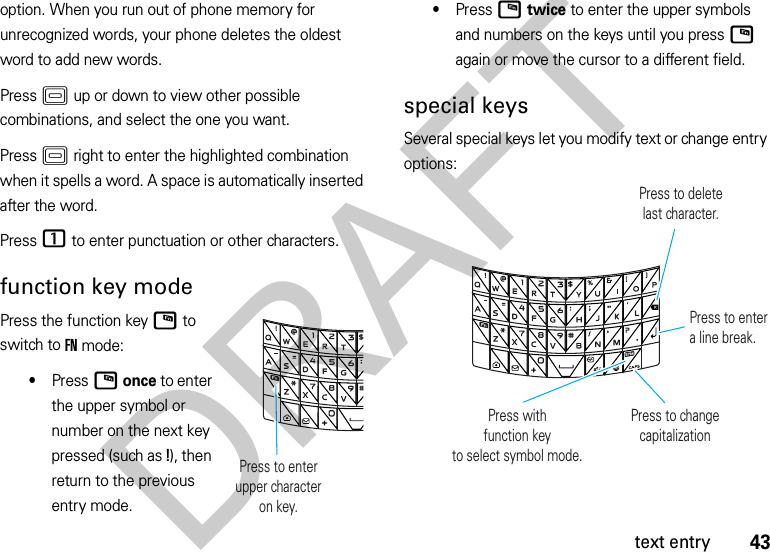 43text entryoption. When you run out of phone memory for unrecognized words, your phone deletes the oldest word to add new words.Press K up or down to view other possible combinations, and select the one you want.Press K right to enter the highlighted combination when it spells a word. A space is automatically inserted after the word.Press 1 to enter punctuation or other characters.function key modePress the function keyN to switch to FN mode:•PressN once to enter the upper symbol or number on the next key pressed (such as !), then return to the previous entry mode.•PressN twice to enter the upper symbols and numbers on the keys until you pressN again or move the cursor to a different field.special keysSeveral special keys let you modify text or change entry options: Press to enterupper characteron key.Press withfunction keyto select symbol mode.Press to deletelast character.Press to entera line break.Press to change capitalizationDRAFT