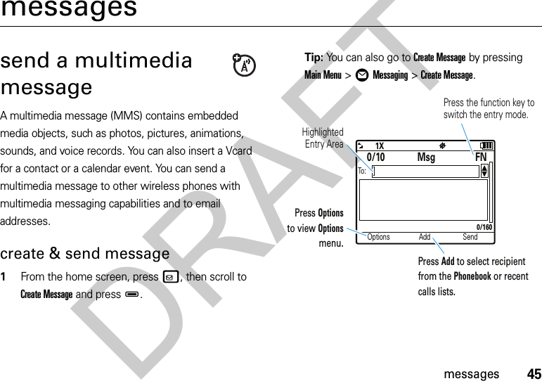 45messagesmessagessend a multimedia messageA multimedia message (MMS) contains embedded media objects, such as photos, pictures, animations, sounds, and voice records. You can also insert a Vcard for a contact or a calendar event. You can send a multimedia message to other wireless phones with multimedia messaging capabilities and to email addresses.create &amp; send message  1From the home screen, pressv, then scroll to Create Message and pressD.Tip: You can also go to Create Message by pressing Main Menu &gt;ÖMessaging &gt;Create Message.Options Add SendTo:0/10 MsgFN0/160Press the function key to switch the entry mode. HighlightedEntry AreaPress Options to view Options menu.Press Add to select recipient from the Phonebook or recent calls lists.DRAFT