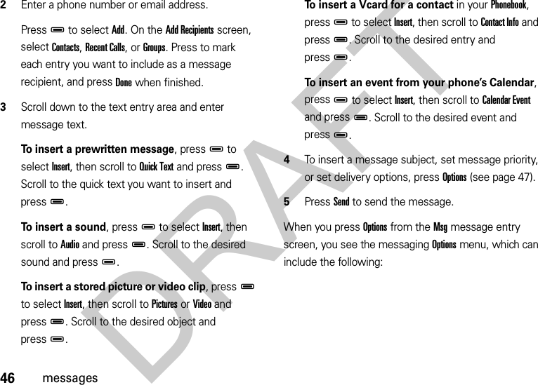 46messages2Enter a phone number or email address. PressD to select Add. On the Add Recipients screen, select Contacts, Recent Calls, or Groups. Press to mark each entry you want to include as a message recipient, and press Done when finished.3Scroll down to the text entry area and enter message text.To insert a prewritten message, pressD to select Insert, then scroll to Quick Text and pressD. Scroll to the quick text you want to insert and pressD.To insert a sound, pressD to select Insert, then scroll to Audio and pressD. Scroll to the desired sound and pressD.To insert a stored picture or video clip, pressD to select Insert, then scroll to Pictures or Video and pressD. Scroll to the desired object and pressD.To insert a Vcard for a contact in your Phonebook, pressD to select Insert, then scroll to Contact Info and pressD. Scroll to the desired entry and pressD.To insert an event from your phone’s Calendar, pressD to select Insert, then scroll to Calendar Event and pressD. Scroll to the desired event and pressD.4To insert a message subject, set message priority, or set delivery options, press Options (see page 47). 5Press Send to send the message.When you press Options from the Msg message entry screen, you see the messaging Options menu, which can include the following:DRAFT