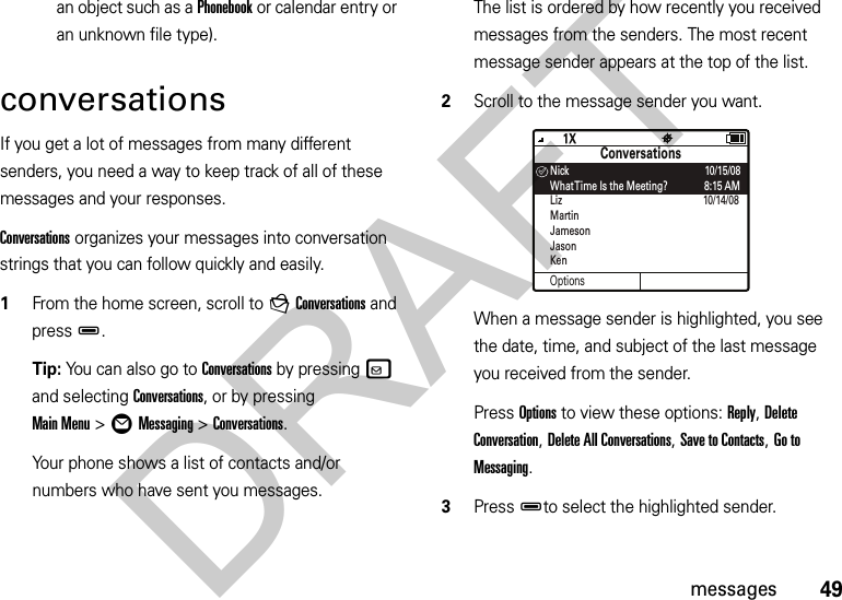 49messagesan object such as a Phonebook or calendar entry or an unknown file type).conversationsIf you get a lot of messages from many different senders, you need a way to keep track of all of these messages and your responses. Conversations organizes your messages into conversation strings that you can follow quickly and easily.  1From the home screen, scroll to gConversations and pressD.Tip: You can also go to Conversations by pressingv and selecting Conversations, or by pressing Main Menu&gt;ÖMessaging &gt;Conversations.Your phone shows a list of contacts and/or numbers who have sent you messages. The list is ordered by how recently you received messages from the senders. The most recent message sender appears at the top of the list.2Scroll to the message sender you want.When a message sender is highlighted, you see the date, time, and subject of the last message you received from the sender.Press Options to view these options: Reply, Delete Conversation, Delete All Conversations, Save to Contacts, Go to Messaging.3PressDto select the highlighted sender.OptionsConversationsNick                                                    10/15/08What Time Is the Meeting?              8:15 AMLiz                                                      10/14/08MartinJamesonJasonKen™DRAFT