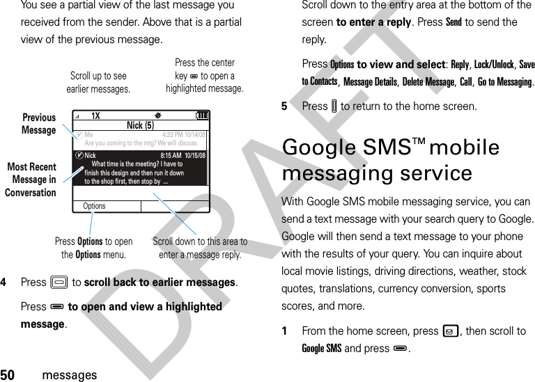 50messagesYou see a partial view of the last message you received from the sender. Above that is a partial view of the previous message.4PressK to scroll back to earlier messages.PressD to open and view a highlighted message.Scroll down to the entry area at the bottom of the screen to enter a reply. Press Send to send the reply.Press Options to view and select: Reply, Lock/Unlock, Save to Contacts, Message Details, Delete Message, Call, Go to Messaging.5PressI to return to the home screen.Google SMSTM mobile messaging serviceWith Google SMS mobile messaging service, you can send a text message with your search query to Google. Google will then send a text message to your phone with the results of your query. You can inquire about local movie listings, driving directions, weather, stock quotes, translations, currency conversion, sports scores, and more.  1From the home screen, pressv, then scroll to Google SMS and pressD.OptionsNick (5)Me                                              4:33 PM 10/14/08Are you coming to the mtg? We will discussNick                                           8:15 AM  10/15/08     What time is the meeting? I have tofinish this design and then run it downto the shop first, then stop by  ...™==PreviousMessagePress Options to open the Options menu. Most RecentMessage inConversationScroll down to this area to enter a message reply. Scroll up to seeearlier messages. Press the centerkey D to open ahighlighted message. DRAFT