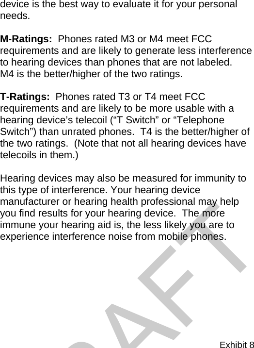 Exhibit 8  device is the best way to evaluate it for your personal needs.    M-Ratings:  Phones rated M3 or M4 meet FCC requirements and are likely to generate less interference to hearing devices than phones that are not labeled.    M4 is the better/higher of the two ratings.  T-Ratings:  Phones rated T3 or T4 meet FCC requirements and are likely to be more usable with a hearing device’s telecoil (“T Switch” or “Telephone Switch”) than unrated phones.  T4 is the better/higher of the two ratings.  (Note that not all hearing devices have telecoils in them.)  Hearing devices may also be measured for immunity to this type of interference. Your hearing device manufacturer or hearing health professional may help you find results for your hearing device.  The more immune your hearing aid is, the less likely you are to experience interference noise from mobile phones. DRAFT