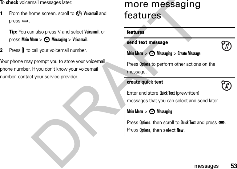 53messagesTo  check voicemail messages later:  1From the home screen, scroll to àVoicemail and pressD.Tip: You can also press v and select Voicemail, or press Main Menu&gt;ÖMessaging &gt;Voicemail.2PressJ to call your voicemail number.Your phone may prompt you to store your voicemail phone number. If you don’t know your voicemail number, contact your service provider.more messaging featuresfeaturessend text messageMain Menu&gt;ÖMessaging &gt;Create MessagePress Options to perform other actions on the message.create quick textEnter and store Quick Text (prewritten) messages that you can select and send later.Main Menu&gt;ÖMessagingPress Options. then scroll to Quick Text and pressD. Press Options, then select New.DRAFT