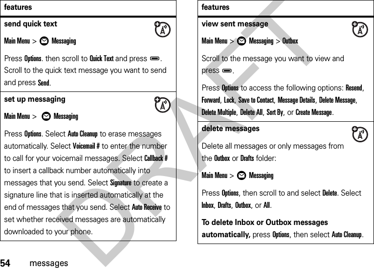 54messagessend quick textMain Menu&gt;ÖMessagingPress Options. then scroll to Quick Text and pressD. Scroll to the quick text message you want to send and press Send.set up messagingMain Menu &gt; ÖMessagingPress Options. Select Auto Cleanup to erase messages automatically. Select Voicemail # to enter the number to call for your voicemail messages. Select Callback # to insert a callback number automatically into messages that you send. Select Signature to create a signature line that is inserted automatically at the end of messages that you send. Select Auto Receive to set whether received messages are automatically downloaded to your phone.featuresview sent messageMain Menu&gt;ÖMessaging &gt;OutboxScroll to the message you want to view and pressD.Press Options to access the following options: Resend, Forward, Lock, Save to Contact, Message Details, Delete Message, Delete Multiple, Delete All, Sort By, or Create Message.delete messagesDelete all messages or only messages from the Outbox or Drafts folder:Main Menu &gt;ÖMessagingPress Options, then scroll to and select Delete. Select Inbox, Drafts, Outbox, or All.To delete Inbox or Outbox messages automatically, press Options, then select Auto Cleanup.featuresDRAFT