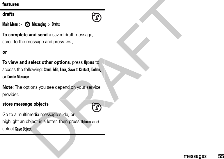 55messagesdrafts Main Menu &gt; ÖMessaging &gt;DraftsTo complete and send a saved draft message, scroll to the message and pressD.orTo view and select other options, press Options to access the following: Send, Edit, Lock, Save to Contact, Delete, or Create Message.Note: The options you see depend on your service provider.store message objectsGo to a multimedia message slide, or highlight an object in a letter, then press Options and select Save Object.featuresDRAFT