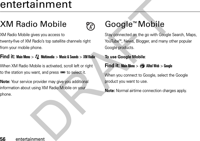 56entertainmententertainmentXM Radio MobileXM Radio Mobile gives you access to twenty-five of XM Radio’s top satellite channels right from your mobile phone.Find it: Main Menu &gt;ÜMultimedia &gt;Music &amp; Sounds &gt;XM RadioWhen XM Radio Mobile is activated, scroll left or right to the station you want, and pressD to select it.Note: Your service provider may give you additional information about using XM Radio Mobile on your phone.GoogleTM MobileStay connected on the go with Google Search, Maps, YouTubeTM, News, Blogger, and many other popular Google products.To use Google Mobile:Find it: Main Menu &gt;EAlltel Web &gt;GoogleWhen you connect to Google, select the Google product you want to use.Note: Normal airtime connection charges apply.DRAFT