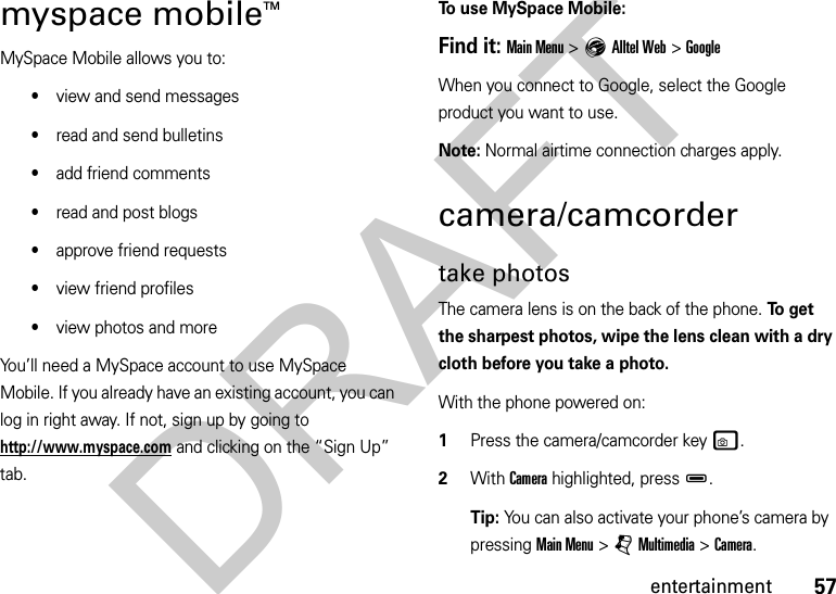 57entertainmentmyspace mobileTMMySpace Mobile allows you to:•view and send messages•read and send bulletins•add friend comments•read and post blogs•approve friend requests•view friend profiles•view photos and moreYou’ll need a MySpace account to use MySpace Mobile. If you already have an existing account, you can log in right away. If not, sign up by going to http://www.myspace.com and clicking on the “Sign Up” tab.To use MySpace Mobile:Find it: Main Menu &gt;EAlltel Web &gt;GoogleWhen you connect to Google, select the Google product you want to use.Note: Normal airtime connection charges apply.camera/camcordertake photosThe camera lens is on the back of the phone. To  g e t  the sharpest photos, wipe the lens clean with a dry cloth before you take a photo.With the phone powered on:  1Press the camera/camcorder keyw.2With Camera highlighted, pressD.Tip: You can also activate your phone’s camera by pressing Main Menu&gt;jMultimedia &gt;Camera.DRAFT