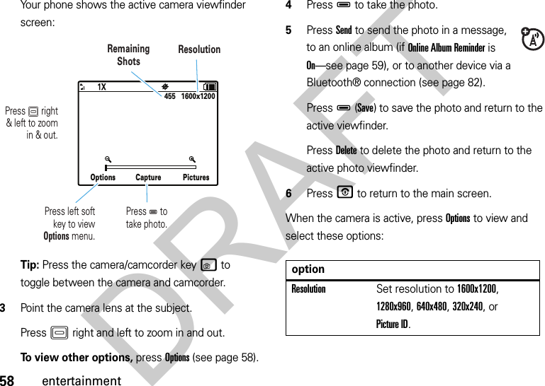 58entertainmentYour phone shows the active camera viewfinder screen:Tip: Press the camera/camcorder keyw to toggle between the camera and camcorder.3Point the camera lens at the subject.PressK right and left to zoom in and out.To view other options, press Options (see page 58).4PressD to take the photo.5Press Send to send the photo in a message, to an online album (if Online Album Reminder is On—see page 59), or to another device via a Bluetooth® connection (see page 82).PressD(Save) to save the photo and return to the active viewfinder.Press Delete to delete the photo and return to the active photo viewfinder.6PressO to return to the main screen.When the camera is active, press Options to view and select these options:Options Capture Pictures455   1600x1200Press K right&amp; left to zoomin &amp; out.RemainingShotsResolutionPress D totake photo.Press left softkey to viewOptions menu.optionResolutionSet resolution to 1600x1200, 1280x960, 640x480, 320x240, or Picture ID.DRAFT