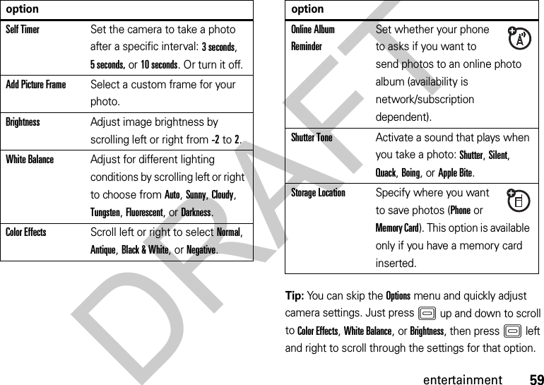 59entertainmentTip: You can skip the Options menu and quickly adjust camera settings. Just pressK up and down to scroll to Color Effects, White Balance, or Brightness, then pressK left and right to scroll through the settings for that option.Self TimerSet the camera to take a photo after a specific interval: 3 seconds, 5 seconds, or 10 seconds. Or turn it off.Add Picture FrameSelect a custom frame for your photo.BrightnessAdjust image brightness by scrolling left or right from -2to 2.White BalanceAdjust for different lighting conditions by scrolling left or right to choose from Auto, Sunny, Cloudy, Tungsten, Fluorescent, or Darkness.Color EffectsScroll left or right to select Normal, Antique, Black &amp; White, or Negative.optionOnline Album ReminderSet whether your phone to asks if you want to send photos to an online photo album (availability is network/subscription dependent).Shutter ToneActivate a sound that plays when you take a photo: Shutter, Silent, Quack, Boing, or Apple Bite.Storage LocationSpecify where you want to save photos (Phone or Memory Card). This option is available only if you have a memory card inserted.optionDRAFT