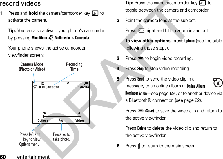 60entertainmentrecord videos  1Press and hold the camera/camcorder keyw to activate the camera.Tip: You can also activate your phone’s camcorder by pressing Main Menu jMultimedia &gt;Camcorder.Your phone shows the active camcorder viewfinder screen:Tip: Press the camera/camcorder keyw to toggle between the camera and camcorder.2Point the camera lens at the subject.PressK right and left to zoom in and out.To view other options, press Options (see the table following these steps).3PressD to begin video recording.4Press Stop to stop video recording.5Press Send to send the video clip in a message, to an online album (if Online Album Reminder is On—see page 59), or to another device via a Bluetooth® connection (see page 82).PressD(Save) to save the video clip and return to the active viewfinder.Press Delete to delete the video clip and return to the active viewfinder.6PressI to return to the main screen.Options Rec Videos176x144REC 00:00:00 Press D totake photo.Press left softkey to viewOptions menu.Camera Mode(Photo or Video)RecordingTimeDRAFT