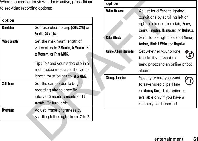 61entertainmentWhen the camcorder viewfinder is active, press Options to set video recording options:optionResolutionSet resolution to Large (320 x 240) or Small (176 x 144).Video LengthSet the maximum length of video clips to 2 Minutes, 5Minutes, Fit to Memory, or Fit to MMS.Tip: To send your video clip in a multimedia message, the video length must be set to Fit to MMS.Self TimerSet the camcorder to begin recording after a specific interval: 3 seconds, 5 seconds, or 10 seconds. Or turn it off.BrightnessAdjust image brightness by scrolling left or right from -2to 2.White BalanceAdjust for different lighting conditions by scrolling left or right to choose from Auto, Sunny, Cloudy, Tungsten, Fluorescent, or Darkness.Color EffectsScroll left or right to select Normal, Antique, Black &amp; White, or Negative.Online Album ReminderSet whether your phone to asks if you want to send photos to an online photo album.Storage LocationSpecify where you want to save video clips (Phone or Memory Card). This option is available only if you have a memory card inserted.optionDRAFT