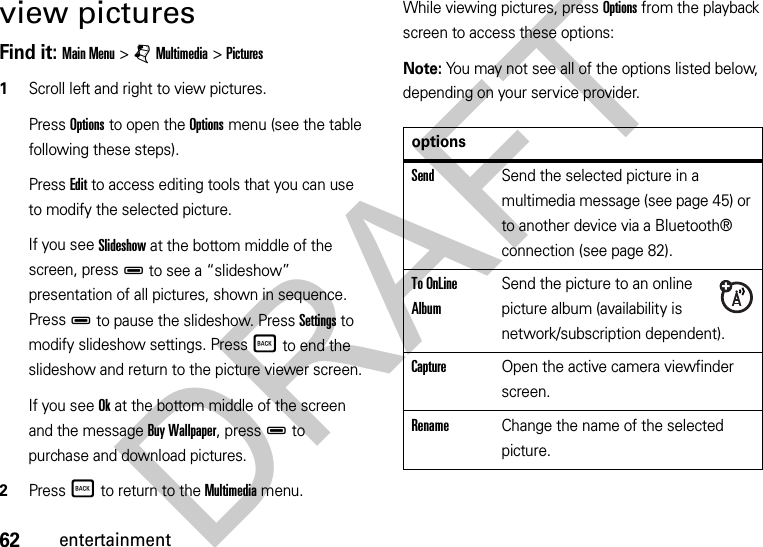 62entertainmentview picturesFind it: Main Menu &gt;jMultimedia &gt;Pictures  1Scroll left and right to view pictures. Press Options to open the Options menu (see the table following these steps).Press Edit to access editing tools that you can use to modify the selected picture.If you see Slideshow at the bottom middle of the screen, pressD to see a “slideshow” presentation of all pictures, shown in sequence. PressD to pause the slideshow. Press Settings to modify slideshow settings. PressÒ to end the slideshow and return to the picture viewer screen.If you see Ok at the bottom middle of the screen and the message Buy Wallpaper, pressD to purchase and download pictures.2PressÒ to return to the Multimedia menu.While viewing pictures, press Options from the playback screen to access these options:Note: You may not see all of the options listed below, depending on your service provider.optionsSendSend the selected picture in a multimedia message (see page 45) or to another device via a Bluetooth® connection (see page 82).To OnLine AlbumSend the picture to an online picture album (availability is network/subscription dependent).CaptureOpen the active camera viewfinder screen.RenameChange the name of the selected picture.DRAFT