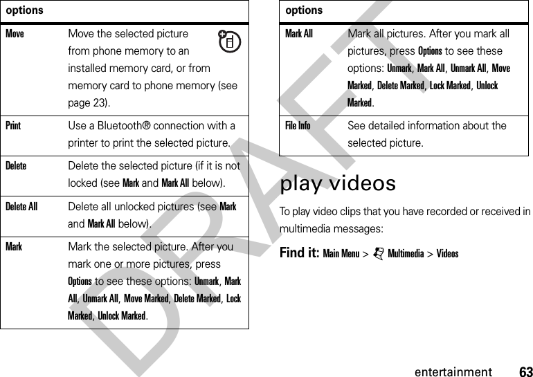 63entertainmentplay videosTo play video clips that you have recorded or received in multimedia messages:Find it: Main Menu &gt;jMultimedia &gt;VideosMoveMove the selected picture from phone memory to an installed memory card, or from memory card to phone memory (see page 23).PrintUse a Bluetooth® connection with a printer to print the selected picture.DeleteDelete the selected picture (if it is not locked (see Mark and Mark All below).Delete AllDelete all unlocked pictures (see Mark and Mark All below).MarkMark the selected picture. After you mark one or more pictures, press Options to see these options: Unmark, Mark All, Unmark All, Move Marked, Delete Marked, Lock Marked, Unlock Marked.optionsMark AllMark all pictures. After you mark all pictures, press Options to see these options: Unmark, Mark All, Unmark All, Move Marked, Delete Marked, Lock Marked, Unlock Marked.File InfoSee detailed information about the selected picture.optionsDRAFT