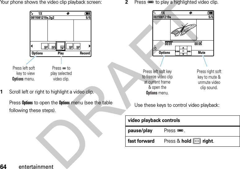 64entertainmentYour phone shows the video clip playback screen: 1Scroll left or right to highlight a video clip.Press Options to open the Options menu (see the table following these steps).2PressD to play a highlighted video clip.Use these keys to control video playback:Options Play Record5/50811081219a.3g2Press D toplay selectedvideo clip.Press left softkey to viewOptions menu.video playback controlspause/playPressD.fast forwardPress &amp; holdKright.Options Mute5/500:01 00:050811081219aPress left soft keyto freeze video clipat current frame&amp; open theOptions menu. Press right softkey to mute &amp;unmute videoclip sound. DRAFT