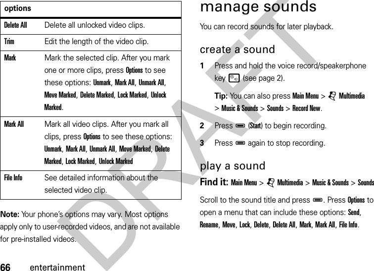 66entertainmentNote: Your phone’s options may vary. Most options apply only to user-recorded videos, and are not available for pre-installed videos.manage soundsYou can record sounds for later playback.create a sound  1Press and hold the voice record/speakerphone keyu (see page 2).Tip: You can also press Main Menu &gt;jMultimedia &gt;Music &amp; Sounds &gt;Sounds &gt;Record New.2PressD(Start) to begin recording.3PressD again to stop recording. play a soundFind it: Main Menu &gt;jMultimedia &gt;Music &amp; Sounds &gt;SoundsScroll to the sound title and pressD. Press Options to open a menu that can include these options: Send, Rename, Move, Lock, Delete, Delete All, Mark, Mark All, File Info.Delete AllDelete all unlocked video clips.TrimEdit the length of the video clip.MarkMark the selected clip. After you mark one or more clips, press Options to see these options: Unmark, Mark All, Unmark All, Move Marked, Delete Marked, Lock Marked, Unlock Marked.Mark AllMark all video clips. After you mark all clips, press Options to see these options: Unmark, Mark All, Unmark All, Move Marked, Delete Marked, Lock Marked, Unlock MarkedFile InfoSee detailed information about the selected video clip.optionsDRAFT