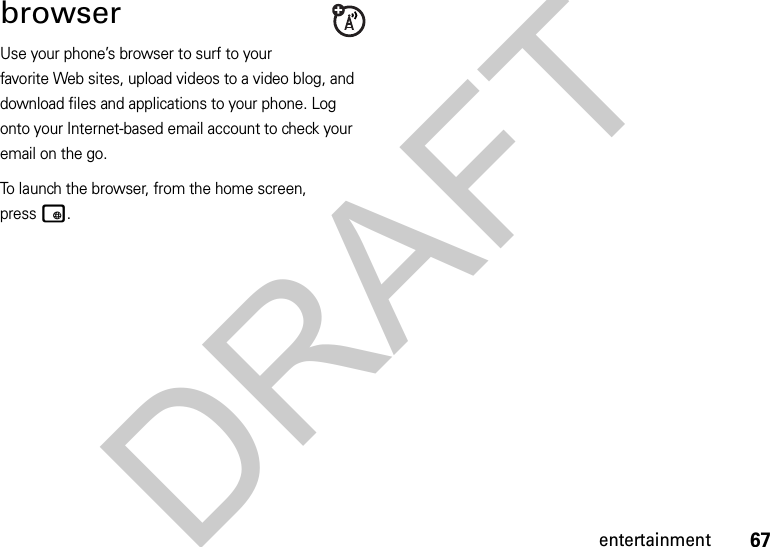 67entertainmentbrowserUse your phone’s browser to surf to your favorite Web sites, upload videos to a video blog, and download files and applications to your phone. Log onto your Internet-based email account to check your email on the go.To launch the browser, from the home screen, presst.DRAFT