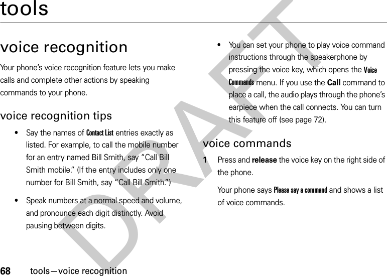 68tools—voice recognitiontoolsvoice recognitionYour phone’s voice recognition feature lets you make calls and complete other actions by speaking commands to your phone.voice recognition tips•Say the names of Contact List entries exactly as listed. For example, to call the mobile number for an entry named Bill Smith, say “Call Bill Smith mobile.” (If the entry includes only one number for Bill Smith, say “Call Bill Smith.”)•Speak numbers at a normal speed and volume, and pronounce each digit distinctly. Avoid pausing between digits.•You can set your phone to play voice command instructions through the speakerphone by pressing the voice key, which opens the Voice Commands menu. If you use the Call command to place a call, the audio plays through the phone’s earpiece when the call connects. You can turn this feature off (see page 72).voice commands  1Press and release the voice key on the right side of the phone.Your phone says Please say a command and shows a list of voice commands.DRAFT