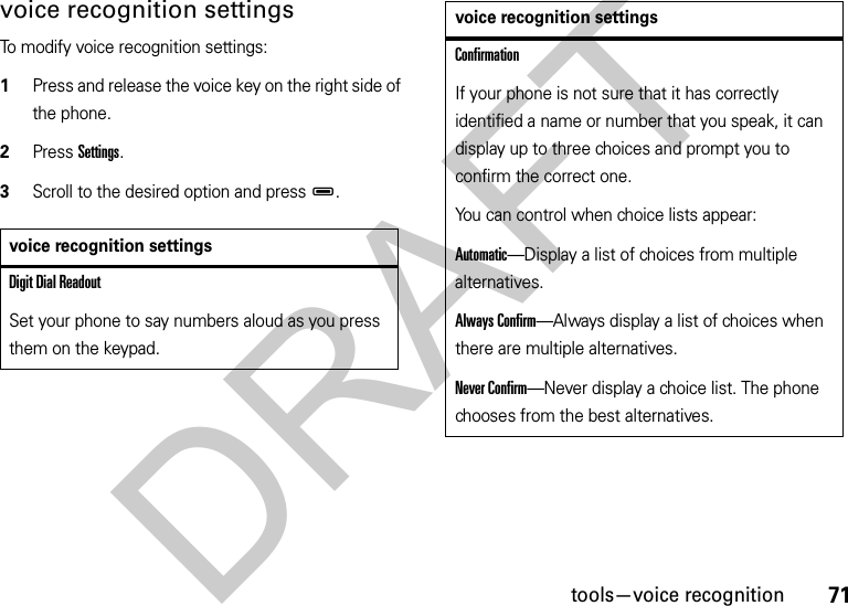 71tools—voice recognitionvoice recognition settingsTo modify voice recognition settings:  1Press and release the voice key on the right side of the phone.2Press Settings.3Scroll to the desired option and pressD.voice recognition settingsDigit Dial ReadoutSet your phone to say numbers aloud as you press them on the keypad.ConfirmationIf your phone is not sure that it has correctly identified a name or number that you speak, it can display up to three choices and prompt you to confirm the correct one.You can control when choice lists appear:Automatic—Display a list of choices from multiple alternatives.Always Confirm—Always display a list of choices when there are multiple alternatives.Never Confirm—Never display a choice list. The phone chooses from the best alternatives.voice recognition settingsDRAFT