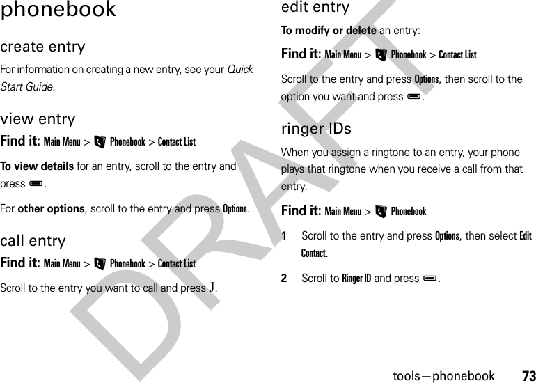 73tools—phonebookphonebookcreate entryFor information on creating a new entry, see your Quick Start Guide.view entryFind it: Main Menu &gt;LPhonebook &gt;Contact ListTo view details for an entry, scroll to the entry and pressD.For other options, scroll to the entry and press Options.call entryFind it: Main Menu &gt;LPhonebook &gt;Contact ListScroll to the entry you want to call and pressJ.edit entryTo modify or delete an entry:Find it: Main Menu&gt;LPhonebook &gt;Contact ListScroll to the entry and press Options, then scroll to the option you want and pressD.ringer IDsWhen you assign a ringtone to an entry, your phone plays that ringtone when you receive a call from that entry.Find it: Main Menu&gt;LPhonebook  1Scroll to the entry and press Options, then select Edit Contact. 2Scroll to Ringer ID and pressD. DRAFT