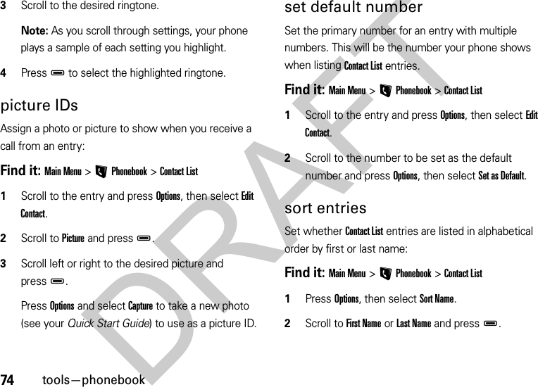 74tools—phonebook3Scroll to the desired ringtone.Note: As you scroll through settings, your phone plays a sample of each setting you highlight.4PressD to select the highlighted ringtone.picture IDsAssign a photo or picture to show when you receive a call from an entry:Find it: Main Menu&gt;LPhonebook &gt;Contact List  1Scroll to the entry and press Options, then select Edit Contact. 2Scroll to Picture and pressD. 3Scroll left or right to the desired picture and pressD.Press Options and select Capture to take a new photo (see your Quick Start Guide) to use as a picture ID.set default numberSet the primary number for an entry with multiple numbers. This will be the number your phone shows when listing Contact List entries.Find it: Main Menu&gt;LPhonebook &gt;Contact List  1Scroll to the entry and press Options, then select Edit Contact.2Scroll to the number to be set as the default number and press Options, then select Set as Default.sort entriesSet whether Contact List entries are listed in alphabetical order by first or last name:Find it: Main Menu&gt;LPhonebook &gt;Contact List  1Press Options, then select Sort Name.2Scroll to First Name or Last Name and pressD.DRAFT