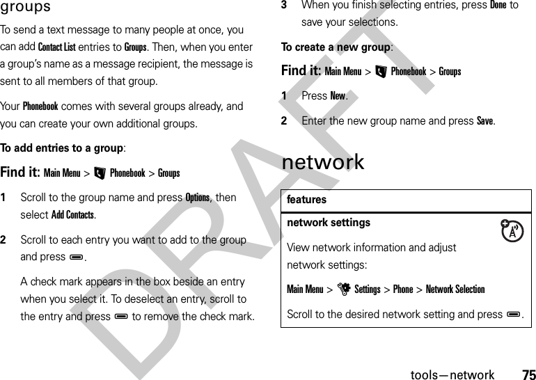 75tools—networkgroupsTo send a text message to many people at once, you can add Contact List entries to Groups. Then, when you enter a group’s name as a message recipient, the message is sent to all members of that group.Yo u r  Phonebook comes with several groups already, and you can create your own additional groups.To add entries to a group:Find it: Main Menu&gt;LPhonebook &gt;Groups  1Scroll to the group name and press Options, then select Add Contacts.2Scroll to each entry you want to add to the group and pressD. A check mark appears in the box beside an entry when you select it. To deselect an entry, scroll to the entry and pressD to remove the check mark.3When you finish selecting entries, press Done to save your selections.To create a new group:Find it: Main Menu&gt;LPhonebook &gt;Groups  1Press New.2Enter the new group name and press Save.networkfeaturesnetwork settings View network information and adjust network settings:Main Menu &gt;uSettings &gt;Phone &gt;Network SelectionScroll to the desired network setting and pressD.DRAFT