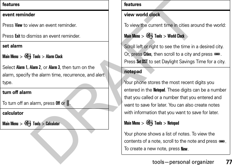 77tools—personal organizerevent reminderPress View to view an event reminder.Press Exit to dismiss an event reminder.set alarmMain Menu &gt;ÉTools &gt;Alarm ClockSelect Alarm 1, Alarm 2, or Alarm 3, then turn on the alarm, specify the alarm time, recurrence, and alert type.turn off alarm To turn off an alarm, press Off orI.calculator Main Menu &gt;ÉTools &gt;Calculatorfeaturesview world clock To view the current time in cities around the world:Main Menu &gt;ÉTools &gt;World ClockScroll left or right to see the time in a desired city. Or, press Cities, then scroll to a city and pressD. Press Set DST to set Daylight Savings Time for a city. notepad Your phone stores the most recent digits you entered in the Notepad. These digits can be a number that you called or a number that you entered and want to save for later. You can also create notes with information that you want to save for later.Main Menu &gt;ÉTools &gt;NotepadYour phone shows a list of notes. To view the contents of a note, scroll to the note and pressD. To create a new note, press New. featuresDRAFT