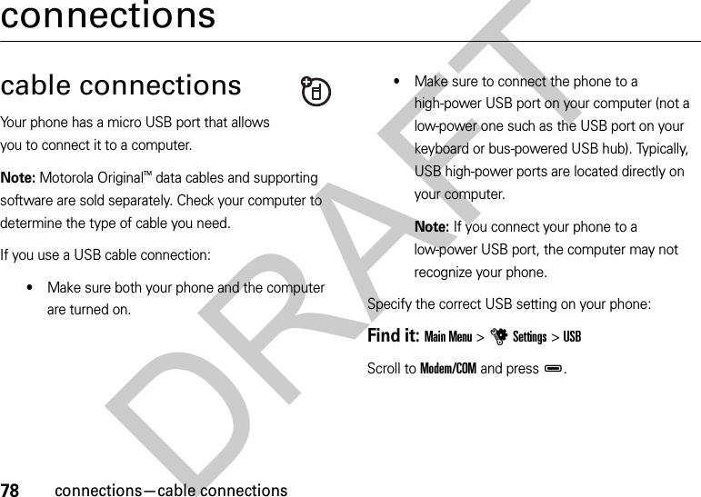 78connections—cable connectionsconnectionscable connectionsYour phone has a micro USB port that allows you to connect it to a computer.Note: Motorola OriginalTM data cables and supporting software are sold separately. Check your computer to determine the type of cable you need.If you use a USB cable connection:•Make sure both your phone and the computer are turned on.•Make sure to connect the phone to a high-power USB port on your computer (not a low-power one such as the USB port on your keyboard or bus-powered USB hub). Typically, USB high-power ports are located directly on your computer.Note: If you connect your phone to a low-power USB port, the computer may not recognize your phone.Specify the correct USB setting on your phone:Find it: Main Menu &gt;uSettings &gt;USB Scroll to Modem/COM and pressD.DRAFT