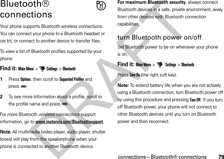 79connections—Bluetooth® connectionsBluetooth® connectionsYour phone supports Bluetooth wireless connections. You can connect your phone to a Bluetooth headset or car kit, or connect to another device to transfer files.To view a list of Bluetooth profiles supported by your phone:Find it: Main Menu &gt;uSettings &gt;Bluetooth  1Press Options, then scroll to Supported Profiles and pressD.2To see more information about a profile, scroll to the profile name and pressD.For more Bluetooth wireless connections support information, go to www.motorola.com/Bluetoothsupport.Note: All multimedia (video player, audio player, shutter tones) will play from the speakerphone when your phone is connected to another Bluetooth device.For maximum Bluetooth security, always connect Bluetooth devices in a safe, private environment, away from other devices with Bluetooth connection capabilities. turn Bluetooth power on/offSet Bluetooth power to be on whenever your phone is on.Find it: Main Menu &gt;u Settings &gt;BluetoothPress Turn On (the right soft key).Note: To extend battery life when you are not actively using a Bluetooth connection, turn Bluetooth power off by using this procedure and pressing Turn Off. If you turn off Bluetooth power, your phone will not connect to other Bluetooth devices until you turn on Bluetooth power and then reconnect.DRAFT