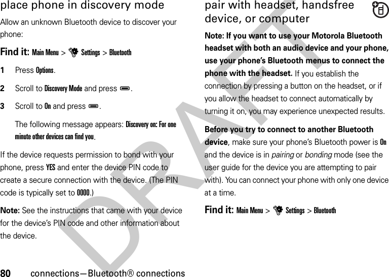 80connections—Bluetooth® connectionsplace phone in discovery modeAllow an unknown Bluetooth device to discover your phone:Find it: Main Menu &gt;uSettings &gt;Bluetooth  1Press Options.2Scroll to Discovery Mode and pressD.3Scroll to On and pressD.The following message appears: Discovery on: For one minute other devices can find you.If the device requests permission to bond with your phone, press YES and enter the device PIN code to create a secure connection with the device. (The PIN code is typically set to 0000.)Note: See the instructions that came with your device for the device’s PIN code and other information about the device.pair with headset, handsfree device, or computerNote: If you want to use your Motorola Bluetooth headset with both an audio device and your phone, use your phone’s Bluetooth menus to connect the phone with the headset. If you establish the connection by pressing a button on the headset, or if you allow the headset to connect automatically by turning it on, you may experience unexpected results. Before you try to connect to another Bluetooth device, make sure your phone’s Bluetooth power is On and the device is in pairing or bonding mode (see the user guide for the device you are attempting to pair with). You can connect your phone with only one device at a time.Find it: Main Menu &gt;uSettings &gt;BluetoothDRAFT