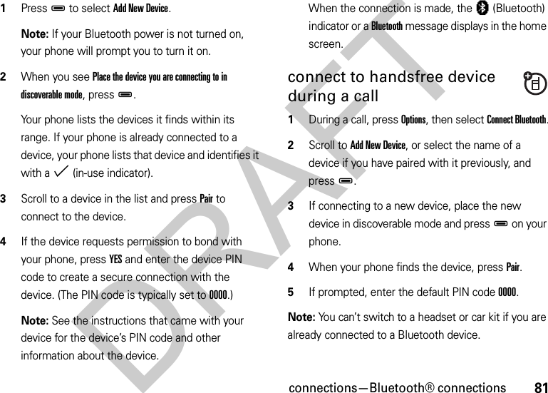 81connections—Bluetooth® connections  1PressD to select Add New Device.Note: If your Bluetooth power is not turned on, your phone will prompt you to turn it on.2When you see Place the device you are connecting to in discoverable mode, pressD.Your phone lists the devices it finds within its range. If your phone is already connected to a device, your phone lists that device and identifies it with a % (in-use indicator).3Scroll to a device in the list and press Pair to connect to the device.4If the device requests permission to bond with your phone, press YES and enter the device PIN code to create a secure connection with the device. (The PIN code is typically set to 0000.)Note: See the instructions that came with your device for the device’s PIN code and other information about the device.When the connection is made, the à (Bluetooth) indicator or a Bluetooth message displays in the home screen.connect to handsfree device during a call  1During a call, press Options, then select Connect Bluetooth.2Scroll to Add New Device, or select the name of a device if you have paired with it previously, and pressD.3If connecting to a new device, place the new device in discoverable mode and pressD on your phone.4When your phone finds the device, press Pair.5If prompted, enter the default PIN code 0000.Note: You can’t switch to a headset or car kit if you are already connected to a Bluetooth device.DRAFT