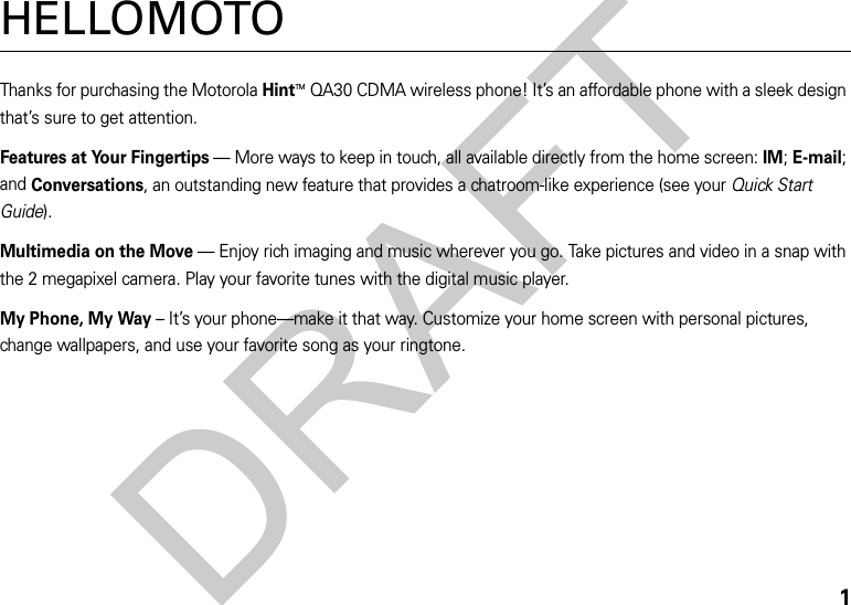 1HELLOMOTOThanks for purchasing the MotorolaHintTMQA30 CDMA wireless phone! It’s an affordable phone with a sleek design that’s sure to get attention.Features at Your Fingertips — More ways to keep in touch, all available directly from the home screen: IM; E-mail; and Conversations, an outstanding new feature that provides a chatroom-like experience (see your Quick Start Guide).Multimedia on the Move — Enjoy rich imaging and music wherever you go. Take pictures and video in a snap with the 2 megapixel camera. Play your favorite tunes with the digital music player.My Phone, My Way – It’s your phone—make it that way. Customize your home screen with personal pictures, change wallpapers, and use your favorite song as your ringtone.DRAFT