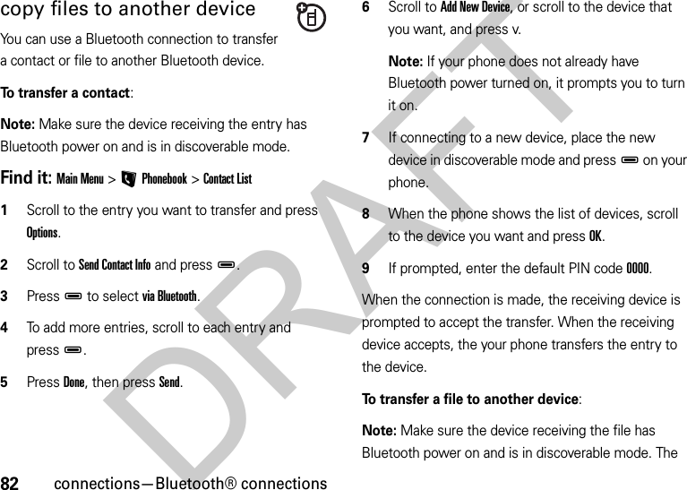 82connections—Bluetooth® connectionscopy files to another deviceYou can use a Bluetooth connection to transfer a contact or file to another Bluetooth device. To transfer a contact:Note: Make sure the device receiving the entry has Bluetooth power on and is in discoverable mode.Find it: Main Menu&gt;LPhonebook &gt;Contact List  1Scroll to the entry you want to transfer and press Options.2Scroll to Send Contact Info and pressD.3PressD to select via Bluetooth.4To add more entries, scroll to each entry and pressD.5Press Done, then press Send.6Scroll to Add New Device, or scroll to the device that you want, and press v.Note: If your phone does not already have Bluetooth power turned on, it prompts you to turn it on.7If connecting to a new device, place the new device in discoverable mode and pressD on your phone.8When the phone shows the list of devices, scroll to the device you want and press OK.9If prompted, enter the default PIN code 0000.When the connection is made, the receiving device is prompted to accept the transfer. When the receiving device accepts, the your phone transfers the entry to the device. To transfer a file to another device:Note: Make sure the device receiving the file has Bluetooth power on and is in discoverable mode. The DRAFT